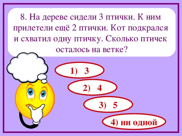 8. На дереве сидели 3 птички. К ним прилетели ещё 2 птички. Кот подкрался и схватил одну птичку. Сколько птичек осталось на ветке? 1) 3 2) 4 3) 5 4) ни одной 