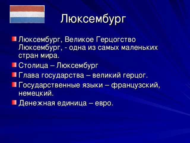 Люксембург Люксембург, Великое Герцогство Люксембург, - одна из самых маленьких стран мира. Столица – Люксембург Глава государства – великий герцог. Государственные языки – французский, немецкий. Денежная единица – евро. 