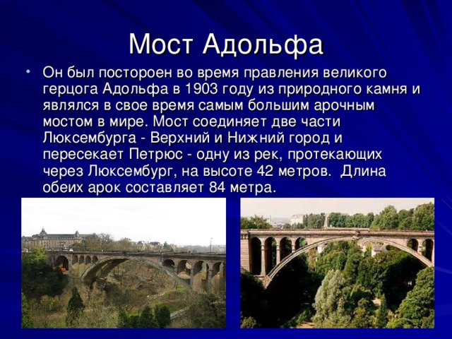 Мост Адольфа Он был постороен во время правления великого герцога Адольфа в 1903 году из природного камня и являлся в свое время самым большим арочным мостом в мире. Мост соединяет две части Люксембурга - Верхний и Нижний город и пересекает Петрюс - одну из рек, протекающих через Люксембург, на высоте 42 метров. Длина обеих арок составляет 84 метра.  