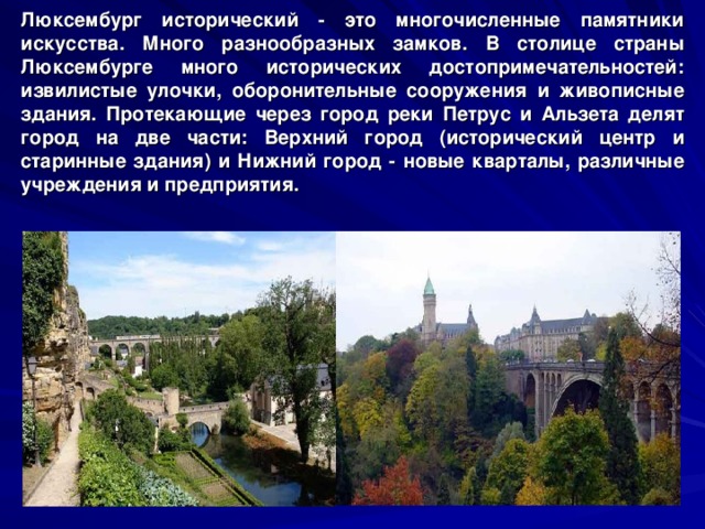 Люксембург исторический - это многочисленные памятники искусства. Много разнообразных замков. В столице страны Люксембурге много исторических достопримечательностей: извилистые улочки, оборонительные сооружения и живописные здания. Протекающие через город реки Петрус и Альзета делят город на две части: Верхний город (исторический центр и старинные здания) и Нижний город - новые кварталы, различные учреждения и предприятия.  Мост Pont Adolphe через долину реки Petrusse 