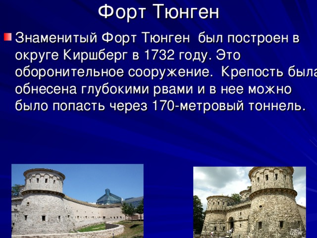 Форт Тюнген Знаменитый Форт Тюнген был построен в округе Киршберг в 1732 году. Это оборонительное сооружение. Крепость была обнесена глубокими рвами и в нее можно было попасть через 170-метровый тоннель. 