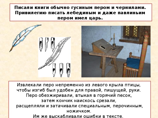 Писали книги обычно гусиным пером и чернилами. Привилегию писать лебединым и даже павлиньим пером имел царь. Извлекали перо непременно из левого крыла птицы, чтобы изгиб был удобен для правой, пишущей, руки. Перо обезжиривали, втыкая в горячий песок, затем кончик наискось срезали, расщепляли и затачивали специальным, перочинным, ножичком. Им же выскабливали ошибки в тексте.  