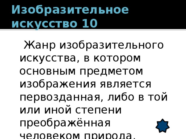 Изобразительное искусство 10  Жанр изобразительного искусства, в котором основным предметом изображения является первозданная, либо в той или иной степени преображённая человеком природа. (пейзаж) 