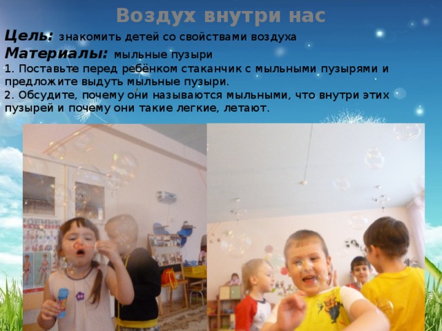 Воздух внутри нас Цель: знакомить детей со свойствами воздуха Материалы: мыльные пузыри 1. Поставьте перед ребёнком стаканчик с мыльными пузырями и предложите выдуть мыльные пузыри. 2. Обсудите, почему они называются мыльными, что внутри этих пузырей и почему они такие легкие, летают. 