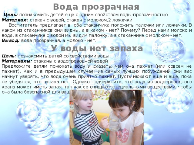 Вода прозрачная     Цель: познакомить детей еще с одним свойством воды-прозрачностью Материал: стакан с водой, стакан с молоком,2 ложечки.  Воспитатель предлагает в оба стаканчика положить палочки или ложечки. В каком из стаканчиков они видны, а в каком - нет? Почему? Перед нами молоко и вода, в стаканчике с водой мы видим палочку, а в стаканчике с молоком - нет. Вывод: вода прозрачная, а молоко - нет.  У воды нет запаха Цель: познакомить детей со свойствами воды Материалы: стаканы с водопроводной водой Предложите детям понюхать воду и сказать, чем она пахнет (или совсем не пахнет). Как и в предыдущем случае, из самых лучших побуж­дений они вас начнут уверять, что вода очень приятно пахнет. Пусть ню­хают еще и еще, пока не убедятся, что запаха нет. Однако подчеркните, что вода из водопроводного крана может иметь запах, так как ее очища­ют специальными веществами, чтобы она была безопасной для вашего здоровья. 