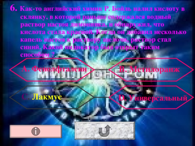 6. Как-то английский химик Р. Бойль налил кислоту в склянку, в которой раньше содержался водный раствор настоя лимонника, и обнаружил, что кислота стала красной. Когда он добавил несколько капель настоя к раствору щелочи, раствор стал синий. Какой индикатор был открыт таким способом ? А. Фенолфталеин В. Метилоранж С . Лакмус  D . Универсальный 