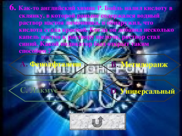 6. Как-то английский химик Р. Бойль налил кислоту в склянку, в которой раньше содержался водный раствор настоя лимонника, и обнаружил, что кислота стала красной. Когда он добавил несколько капель настоя к раствору щелочи, раствор стал синий. Какой индикатор был открыт таким способом ? А . Фенолфталеин В . Метилоранж С. Лакмус  D . Универсальный 