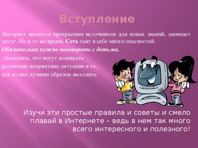 Вступление Интернет является прекрасным источником для новых знаний, занимает досуг. Но в то же время,  Сеть таит в себе много опасностей. Обязательно нужно поговорить с детьми ,  объяснить, что могут возникать различные неприятные ситуации и то, как из них лучшим образом выходить Изучи эти простые правила и советы и смело плавай в Интернете – ведь в нем так много всего интересного и полезного! 