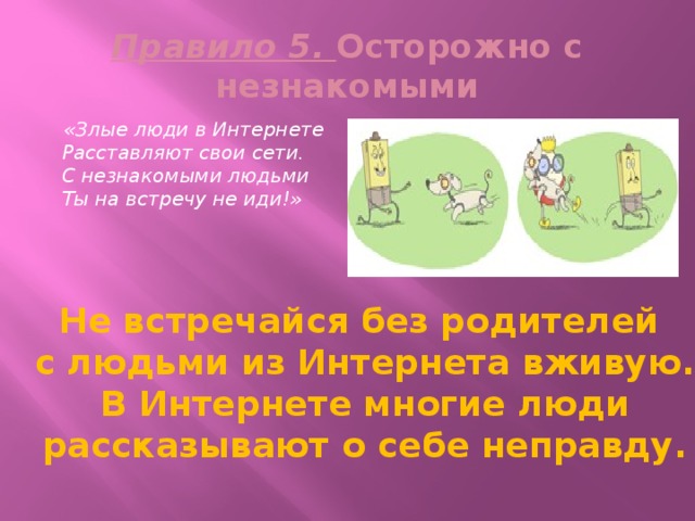 Правило 5. Осторожно с незнакомыми  «Злые люди в Интернете  Расставляют свои сети.  С незнакомыми людьми  Ты на встречу не иди!» Не встречайся без родителей с людьми из Интернета вживую.  В Интернете многие люди рассказывают о себе неправду. 