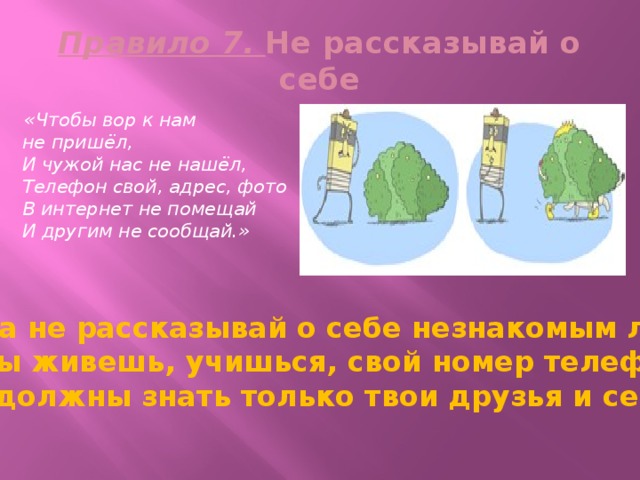 Правило 7. Не рассказывай о себе  «Чтобы вор к нам не пришёл,  И чужой нас не нашёл,  Телефон свой, адрес, фото  В интернет не помещай  И другим не сообщай.» Никогда не рассказывай о себе незнакомым людям: где ты живешь, учишься, свой номер телефона. Это должны знать только твои друзья и семья! 