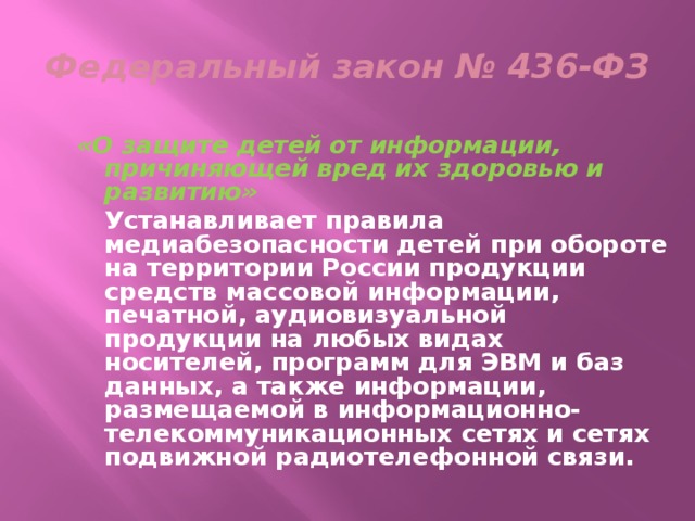 Федеральный закон № 436-ФЗ «О защите детей от информации, причиняющей вред их здоровью и развитию»   Устанавливает правила медиабезопасности детей при обороте на территории России продукции средств массовой информации, печатной, аудиовизуальной продукции на любых видах носителей, программ для ЭВМ и баз данных, а также информации, размещаемой в информационно-телекоммуникационных сетях и сетях подвижной радиотелефонной связи. 