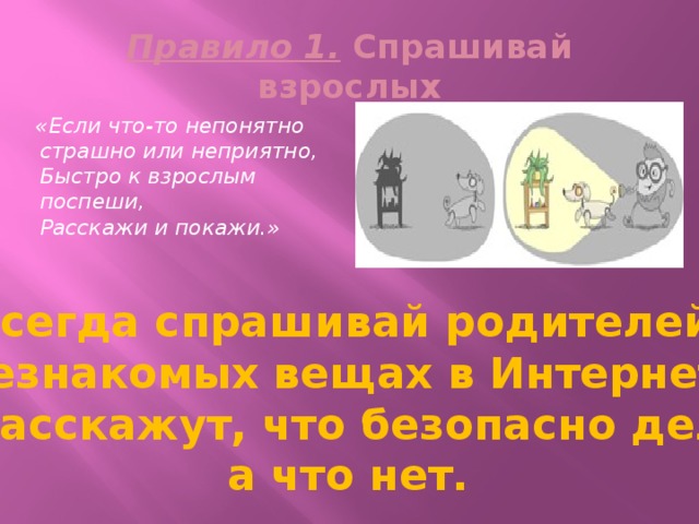 Правило 1. Спрашивай взрослых  «Если что-то непонятно  страшно или неприятно,  Быстро к взрослым поспеши,  Расскажи и покажи.» Всегда спрашивай родителей о незнакомых вещах в Интернете. Они расскажут, что безопасно делать, а что нет. 