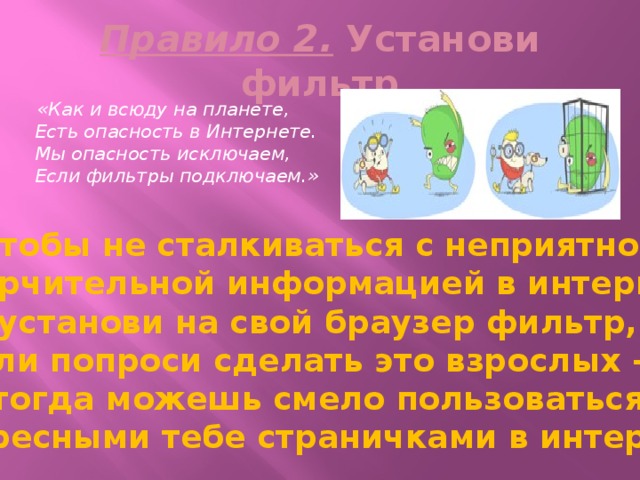 Правило 2. Установи фильтр  «Как и всюду на планете,  Есть опасность в Интернете.  Мы опасность исключаем,  Если фильтры подключаем.» Чтобы не сталкиваться с неприятной и огорчительной информацией в интернете, установи на свой браузер фильтр, или попроси сделать это взрослых — тогда можешь смело пользоваться интересными тебе страничками в интернете. 