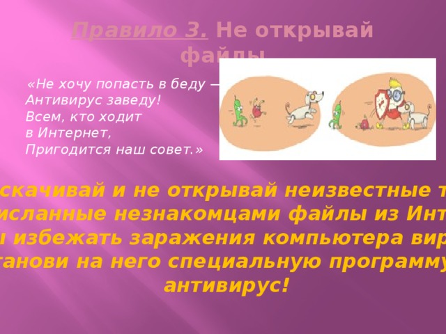 Правило 3. Не открывай файлы  «Не хочу попасть в беду —  Антивирус заведу!  Всем, кто ходит в Интернет,  Пригодится наш совет.» Не скачивай и не открывай неизвестные тебе  или присланные незнакомцами файлы из Интернета. Чтобы избежать заражения компьютера вирусом, установи на него специальную программу — антивирус! 