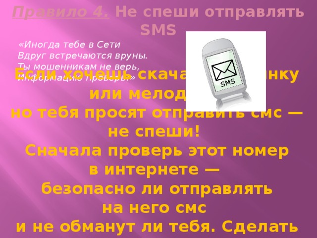 Правило 4. Не спеши отправлять SMS  «Иногда тебе в Сети  Вдруг встречаются вруны.  Ты мошенникам не верь,  Информацию проверь!» Если хочешь скачать картинку или мелодию, но тебя просят отправить смс — не спеши! Сначала проверь этот номер в интернете — безопасно ли отправлять на него смс и не обманут ли тебя. Сделать это можно на специальном сайте. 