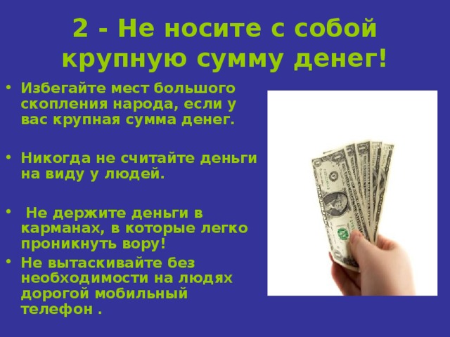 2 - Не носите с собой крупную сумму денег! Избегайте мест большого скопления народа, если у вас крупная сумма денег.  Никогда не считайте деньги на виду у людей.   Не держите деньги в карманах, в которые легко проникнуть вору! Не вытаскивайте без необходимости на людях дорогой мобильный телефон . 
