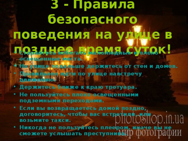 3 - Правила безопасного поведения на улице в позднее время суток! Старайтесь избегать малолюдные и плохо освещенные места. На улице подальше держитесь от стен и домов. Правильнее идти по улице навстречу движению. Держитесь ближе к краю тротуара. Не пользуйтесь плохо освещенными подземными переходами. Если вы возвращаетесь домой поздно, договоритесь, чтобы вас встретили, или возьмите такси. Никогда не пользуйтесь плеером, иначе вы не сможете услышать преступника. 