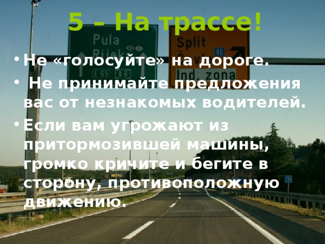 5 – На трассе! Не «голосуйте» на дороге.  Не принимайте предложения вас от незнакомых водителей. Если вам угрожают из притормозившей машины, громко кричите и бегите в сторону, противоположную движению. 