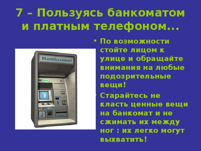 7 – Пользуясь банкоматом и платным телефоном... По возможности стойте лицом к улице и обращайте внимания на любые подозрительные вещи! Старайтесь не класть ценные вещи на банкомат и не сжимать их между ног : их легко могут выхватить! 