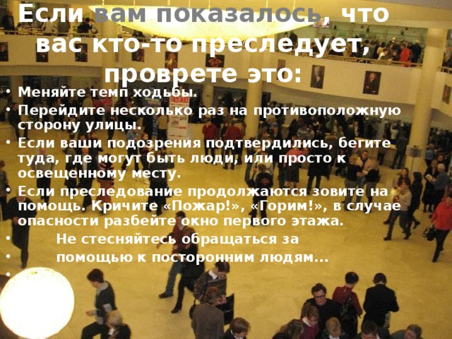 Если вам показалось , что вас кто-то преследует, проврете это: Меняйте темп ходьбы. Перейдите несколько раз на противоположную сторону улицы. Если ваши подозрения подтвердились, бегите туда, где могут быть люди, или просто к освещенному месту. Если преследование продолжаются зовите на помощь. Кричите «Пожар!», «Горим!», в случае опасности разбейте окно первого этажа.  Не стесняйтесь обращаться за  помощью к посторонним людям...   