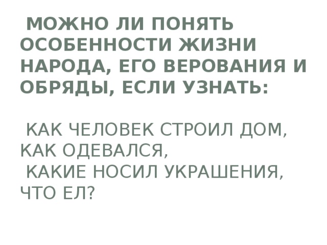  Можно ли понять особенности жизни народа, его верования и обряды, если узнать:   как человек строил дом,  как одевался,  какие носил украшения, что ел? 