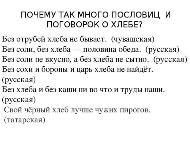  Почему так много пословиц и поговорок о хлебе? Без отрубей хлеба не бывает. (чувашская) Без соли, без хлеба — половина обеда. (русская) Без соли не вкусно, а без хлеба не сытно. (русская) Без сохи и бороны и царь хлеба не найдёт. (русская) Без хлеба и без каши ни во что и труды наши. (русская)  Свой чёрный хлеб лучше чужих пирогов.  (татарская) 