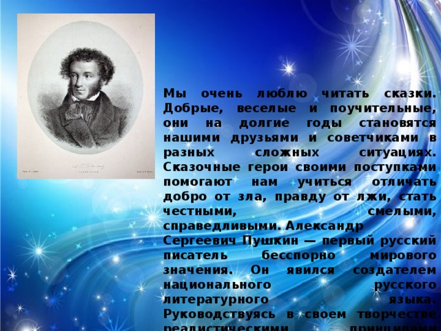 Мы очень люблю читать сказки. Добрые, веселые и поучительные, они на долгие годы становятся нашими друзьями и советчиками в разных сложных ситуациях. Сказочные герои своими поступками помогают нам учиться отличать добро от зла, правду от лжи, стать честными, смелыми, справедливыми. Александр Сергеевич Пушкин — первый русский писатель бесспорно мирового значения. Он явился создателем национального русского литературного языка. Руководствуясь в своем творчестве реалистическими принципами художественного отображения действительности, Пушкин опирался на язык народа.   