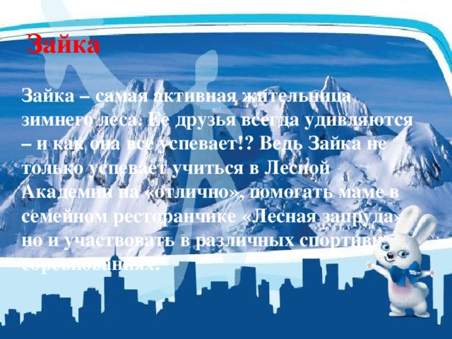 Зайка  Зайка – самая активная жительница зимнего леса. Ее друзья всегда удивляются – и как она все успевает!? Ведь Зайка не только успевает учиться в Лесной Академии на «отлично», помогать маме в семейном ресторанчике «Лесная запруда», но и участвовать в различных спортивных соревнованиях. 