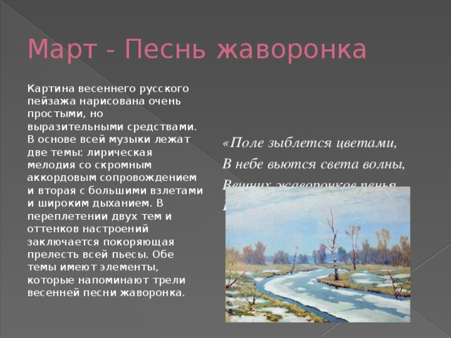 Март - Песнь жаворонка Картина весеннего русского пейзажа нарисована очень простыми, но выразительными средствами. В основе всей музыки лежат две темы: лирическая мелодия со скромным аккордовым сопровождением и вторая с большими взлетами и широким дыханием. В переплетении двух тем и оттенков настроений заключается покоряющая прелесть всей пьесы. Обе темы имеют элементы, которые напоминают трели весенней песни жаворонка. «Поле зыблется цветами, В небе вьются света волны, Вешних жаворонков пенья Голубые бездны полны.»     А.Н. Майков 