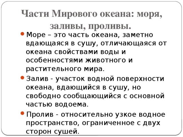 Части Мирового океана: моря, заливы, проливы.     Море – это часть океана, заметно вдающаяся в сушу, отличающаяся от океана свойствами воды и особенностями животного и растительного мира. Залив - участок водной поверхности океана, вдающийся в сушу, но свободно сообщающийся с основной частью водоема. Пролив - относительно узкое водное пространство, ограниченное с двух сторон сушей. 