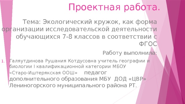 Проектная работа. Тема: Экологический кружок, как форма организации исследовательской деятельности обучающихся 7-8 классов в соответствии с ФГОС Работу выполнила: Галяутдинова Рушания Котдусовна учитель географии и биологии I квалификационной категории МБОУ «Старо-Иштерякская ООШ» педагог дополнительного образования МБУ ДОД «ЦВР» Лениногорского муниципального района РТ. 