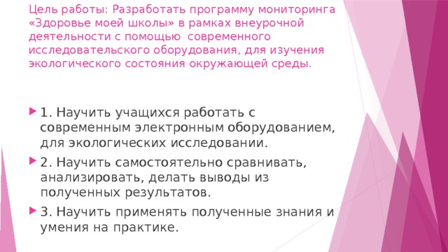 Цель работы: Разработать программу мониторинга «Здоровье моей школы» в рамках внеурочной деятельности с помощью современного исследовательского оборудования, для изучения экологического состояния окружающей среды.   1. Научить учащихся работать с современным электронным оборудованием, для экологических исследовании. 2. Научить самостоятельно сравнивать, анализировать, делать выводы из полученных результатов. 3. Научить применять полученные знания и умения на практике. 