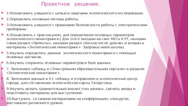  Проектное решение. 1.Познакомить учащихся с целью и задачами экологического исследования. 2.Определить основные методы работы. 3.Познакомить учащихся с правилами безопасности работы с электрическими приборами. 4.Познакомить с практикумом, для определения основных параметров экологического мониторинга.( Для этого заходим на сайт МО и Н РТ, находим слева раздел «Проекты», находим раздел «Школа после уроков» и входим в материалы «Экологический мониторинг»- Здоровье моей школы). 5.Научить определять данные экологического мониторинга с помощью основных датчиков. 6.Научить сохранять основных параметров в базе данных. 7. Заполняем таблицу в «Электронном образовательном портале» в разделе «Экологический мониторинг». 8. Заполняем данные в X-L таблицу и отправляем в экологический центр города, для составления экологической карты Татарстана. 9.Научить делать сравнительный анализ этих данных, сделать вводы и подготовить материалы для выступлений. 10.Выступить со своими материалами на конференциях, конкурсах, фестивалях различного уровня.  