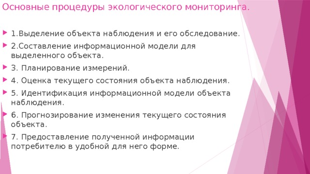 Основные процедуры экологического мониторинга.   1.Выделение объекта наблюдения и его обследование. 2.Составление информационной модели для выделенного объекта. 3. Планирование измерений. 4. Оценка текущего состояния объекта наблюдения. 5. Идентификация информационной модели объекта наблюдения. 6. Прогнозирование изменения текущего состояния объекта. 7. Предоставление полученной информации потребителю в удобной для него форме. 
