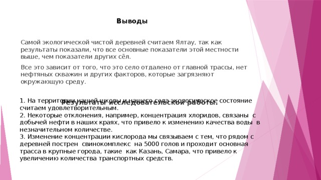  Выводы Самой экологической чистой деревней считаем Ялтау, так как результаты показали, что все основные показатели этой местности выше, чем показатели других сёл. Все это зависит от того, что это село отдалено от главной трассы, нет нефтяных скважин и других факторов, которые загрязняют окружающую среду. Результаты исследовательской работы. 1. На территории нашей школы и нашего села экологическое состояние считаем удовлетворительным. 2. Некоторые отклонения, например, концентрация хлоридов, связаны с добычей нефти в наших краях, что привело к изменению качества воды в незначительном количестве. 3. Изменение концентрации кислорода мы связываем с тем, что рядом с деревней пострен свинокомплекс на 5000 голов и проходит основная трасса в крупные города, такие как Казань, Самара, что привело к увеличению количества транспортных средств. 