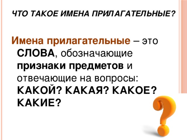Что такое имена прилагательные? Имена прилагательные – это СЛОВА , обозначающие признаки предметов и отвечающие на вопросы: КАКОЙ? КАКАЯ? КАКОЕ? КАКИЕ? 