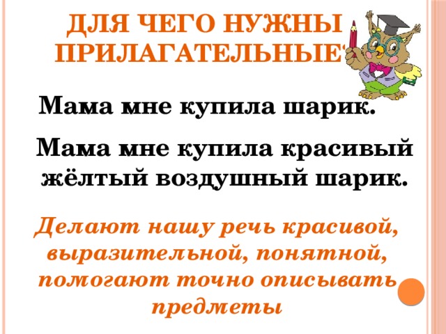 Для чего нужны прилагательные? Мама мне купила шарик. Мама мне купила красивый жёлтый воздушный шарик. Делают нашу речь красивой, выразительной, понятной, помогают точно описывать предметы 