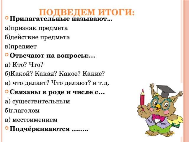 Подведем итоги: Прилагательные называют... а)признак предмета б)действие предмета в)предмет Отвечают на вопросы:… а) Кто? Что? б)Какой? Какая? Какое? Какие? в) что делает? Что делают? и т.д. Связаны в роде и числе с… а) существительным б)глаголом в) местоимением Подчёркиваются …….. 