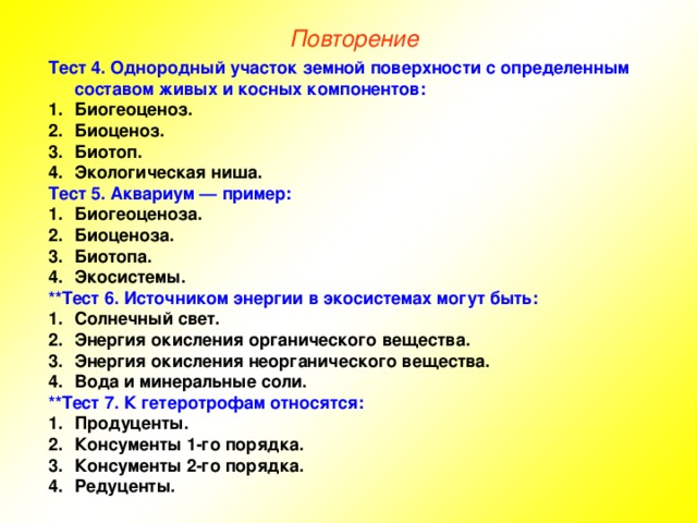 Повторение Тест 4. Однородный участок земной поверхности с определенным составом живых и косных компонентов: Биогеоценоз. Биоценоз. Биотоп. Экологическая ниша. Тест 5. Аквариум — пример: Биогеоценоза. Биоценоза. Биотопа. Экосистемы. **Тест 6. Источником энергии в экосистемах могут быть: Солнечный свет. Энергия окисления органического вещества. Энергия окисления неорганического вещества. Вода и минеральные соли. **Тест 7. К гетеротрофам относятся: Продуценты. Консументы 1-го порядка. Консументы 2-го порядка. Редуценты. 