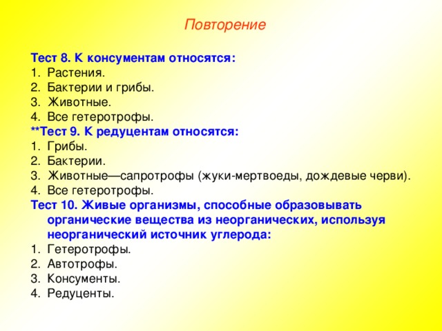 Повторение Тест 8. К консументам относятся: Растения. Бактерии и грибы. Животные. Все гетеротрофы. **Тест 9. К редуцентам относятся: Грибы. Бактерии. Животные—сапротрофы (жуки-мертвоеды, дождевые черви). Все гетеротрофы. Тест 10. Живые организмы, способные образовывать органические вещества из неорганических, используя неорганический источник углерода: Гетеротрофы. Автотрофы. Консументы. Редуценты. 