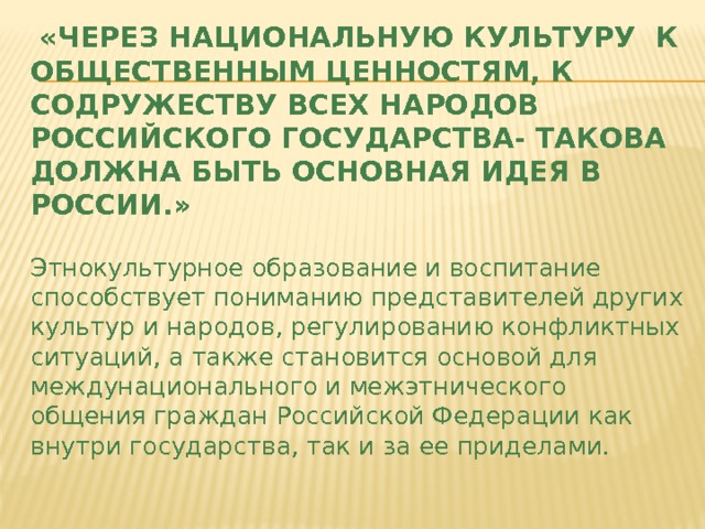  «Через национальную культуру к общественным ценностям, к содружеству всех народов Российского государства- такова должна быть основная идея в России.»   Этнокультурное образование и воспитание способствует пониманию представителей других культур и народов, регулированию конфликтных ситуаций, а также становится основой для междунационального и межэтнического общения граждан Российской Федерации как внутри государства, так и за ее приделами. 