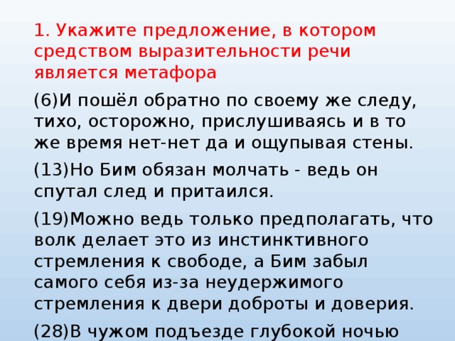 1. Укажите предложение, в котором средством выразительности речи является метафора (6)И пошёл обратно по своему же следу, тихо, осторожно, прислушиваясь и в то же время нет-нет да и ощупывая стены. (13)Но Бим обязан молчать - ведь он спутал след и притаился. (19)Можно ведь только предполагать, что волк делает это из инстинктивного стремления к свободе, а Бим забыл самого себя из-за неудержимого стремления к двери доброты и доверия. (28)В чужом подъезде глубокой ночью спит чужая собака. 