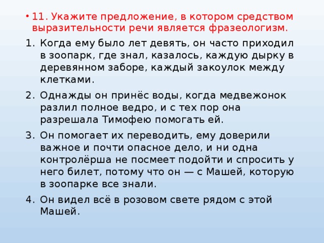 11. Укажите предложение, в котором средством выразительности речи является фразеологизм. Когда ему было лет девять, он часто приходил в зоопарк, где знал, казалось, каждую дырку в деревянном заборе, каждый закоулок между клетками. Однажды он принёс воды, когда медвежонок разлил полное ведро, и с тех пор она разрешала Тимофею помогать ей. Он помогает их переводить, ему доверили важное и почти опасное дело, и ни одна контролёрша не посмеет подойти и спросить у него билет, потому что он — с Машей, которую в зоопарке все знали. Он видел всё в розовом свете рядом с этой Машей. 