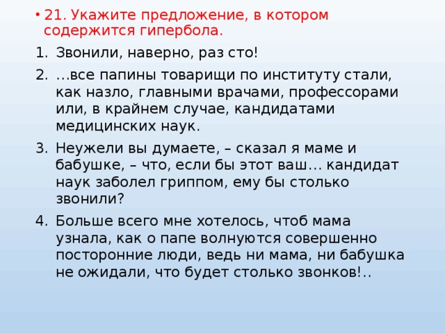 21. Укажите предложение, в котором содержится гипербола. Звонили, наверно, раз сто! … все папины товарищи по институту стали, как назло, главными врачами, профессорами или, в крайнем случае, кандидатами медицинских наук. Неужели вы думаете, – сказал я маме и бабушке, – что, если бы этот ваш… кандидат наук заболел гриппом, ему бы столько звонили? Больше всего мне хотелось, чтоб мама узнала, как о папе волнуются совершенно посторонние люди, ведь ни мама, ни бабушка не ожидали, что будет столько звонков!.. 