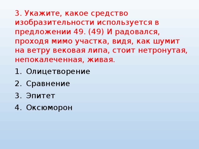 3. Укажите, какое средство изобразительности используется в предложении 49. (49) И радовался, проходя мимо участка, видя, как шумит на ветру вековая липа, стоит нетронутая, непокалеченная, живая. Олицетворение Сравнение Эпитет Оксюморон 