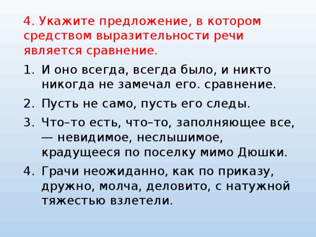 4. Укажите предложение, в котором средством выразительности речи является сравнение. И оно всегда, всегда было, и никто никогда не замечал его. сравнение. Пусть не само, пусть его следы. Что–то есть, что–то, заполняющее все, — невидимое, неслышимое, крадущееся по поселку мимо Дюшки. Грачи неожиданно, как по приказу, дружно, молча, деловито, с натужной тяжестью взлетели. 