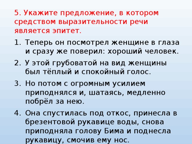 5. Укажите предложение, в котором средством выразительности речи является эпитет. Теперь он посмотрел женщине в глаза и сразу же поверил: хороший человек. У этой грубоватой на вид женщины был тёплый и спокойный голос. Но потом с огромным усилием приподнялся и, шатаясь, медленно побрёл за нею. Она спустилась под откос, принесла в брезентовой рукавице воды, снова приподняла голову Бима и поднесла рукавицу, смочив ему нос. 
