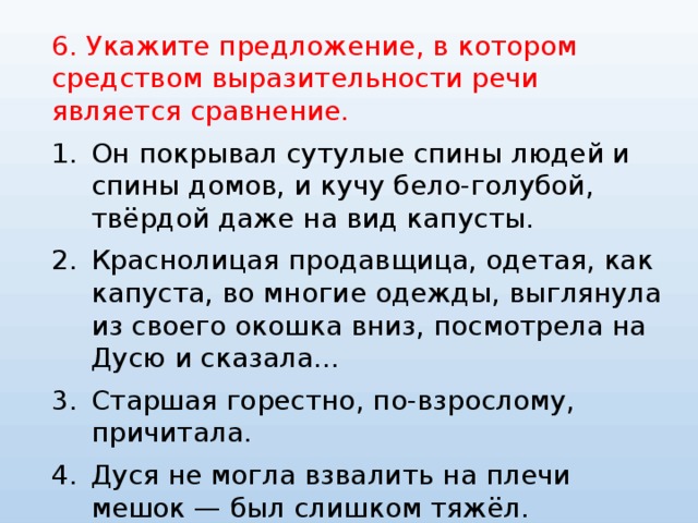 6. Укажите предложение, в котором средством выразительности речи является сравнение. Он покрывал сутулые спины людей и спины домов, и кучу бело-голубой, твёрдой даже на вид капусты. Краснолицая продавщица, одетая, как капуста, во многие одежды, выглянула из своего окошка вниз, посмотрела на Дусю и сказала... Старшая горестно, по-взрослому, причитала. Дуся не могла взвалить на плечи мешок — был слишком тяжёл. 