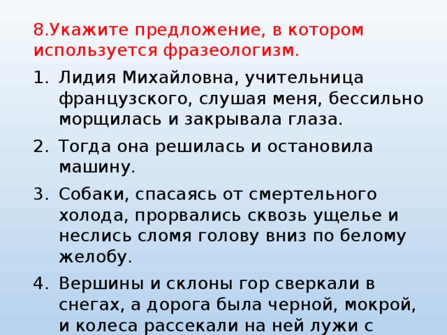 8.Укажите предложение, в котором используется фразеологизм. Лидия Михайловна, учительница французского, слушая меня, бессильно морщилась и закрывала глаза. Тогда она решилась и остановила машину. Собаки, спасаясь от смертельного холода, прорвались сквозь ущелье и неслись сломя голову вниз по белому желобу. Вершины и склоны гор сверкали в снегах, а дорога была черной, мокрой, и колеса рассекали на ней лужи с таким треском, будто разрывали кусок холста. 
