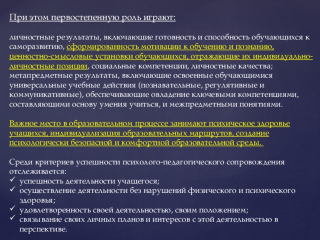 При этом первостепенную роль играют:  личностные результаты, включающие готовность и способность обучающихся к саморазвитию, сформированность мотивации к обучению и познанию, ценностно-смысловые установки обучающихся, отражающие их индивидуально-личностные позиции , социальные компетенции, личностные качества; метапредметные результаты, включающие освоенные обучающимися универсальные учебные действия (познавательные, регулятивные и коммуникативные), обеспечивающие овладение ключевыми компетенциями, составляющими основу умения учиться, и межпредметными понятиями.  Важное место в образовательном процессе занимают психическое здоровье учащихся, индивидуализация образовательных маршрутов, создание психологически безопасной и комфортной образовательной среды. Среди критериев успешности психолого-педагогического сопровождения отслеживается: